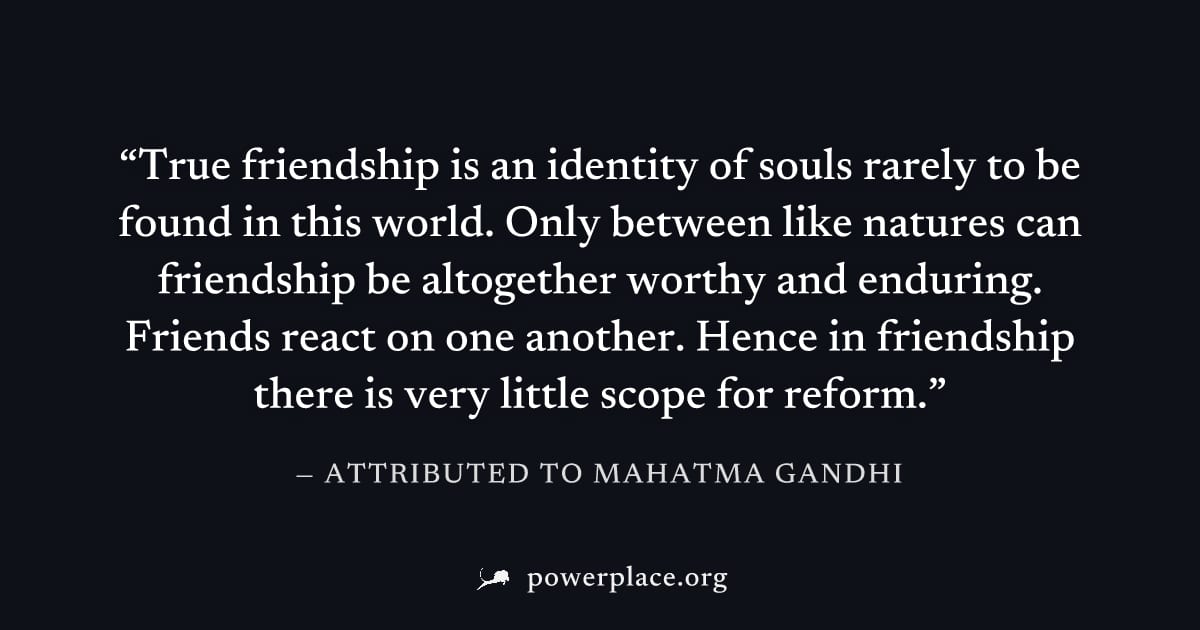 "True friendship is an identity of souls rarely to be found in this world. Only between like natures can friendship be altogether worthy and enduring. Friends react on one another. Hence in friendship