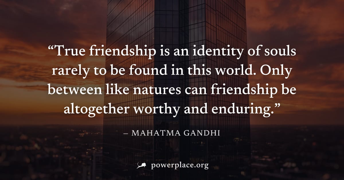 "True friendship is an identity of souls rarely to be found in this world. Only between like natures can friendship be altogether worthy and enduring." — Mahatma Gandhi