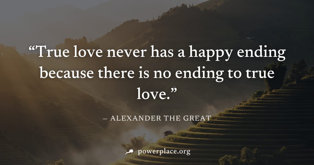 "True love never has a happy ending because there is no ending to true love." — Alexander the Great