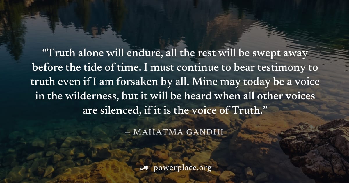 "Truth alone will endure, all the rest will be swept away before the tide of time. I must continue to bear testimony to truth even if I am forsaken by all. Mine may today be a voice in the wilderness,