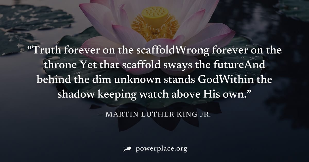 "Truth forever on the scaffoldWrong forever on the throne Yet that scaffold sways the futureAnd behind the dim unknown stands GodWithin the shadow keeping watch above His own." — Martin Luther King Jr