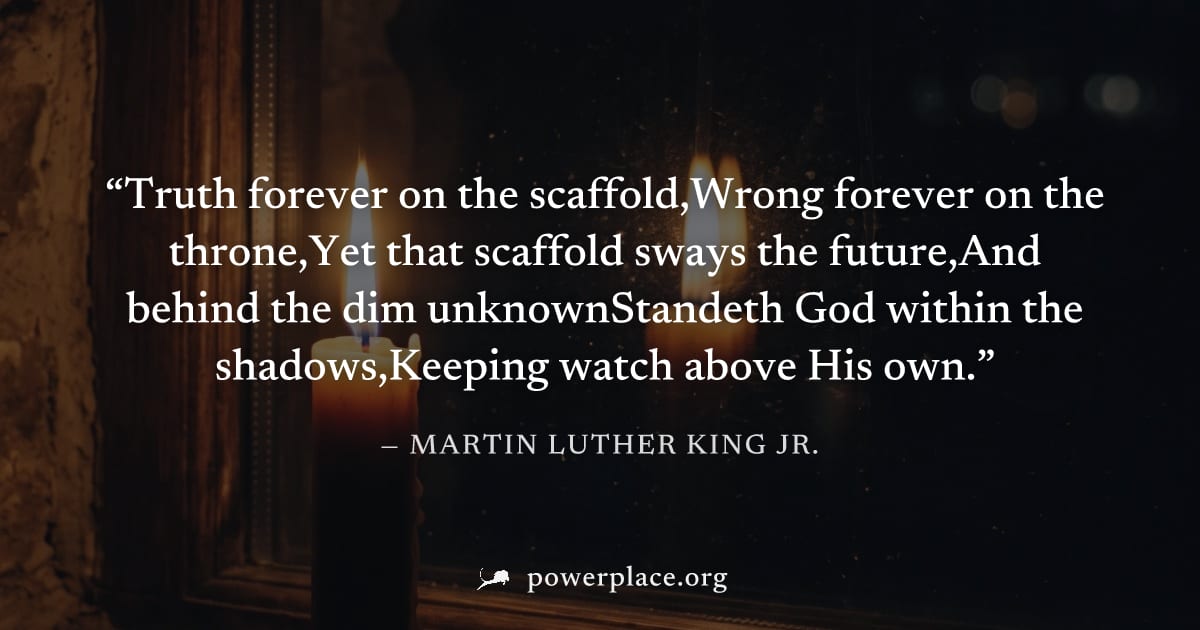 "Truth forever on the scaffold,Wrong forever on the throne,Yet that scaffold sways the future,And behind the dim unknownStandeth God within the shadows,Keeping watch above His own." — Martin Luther Ki
