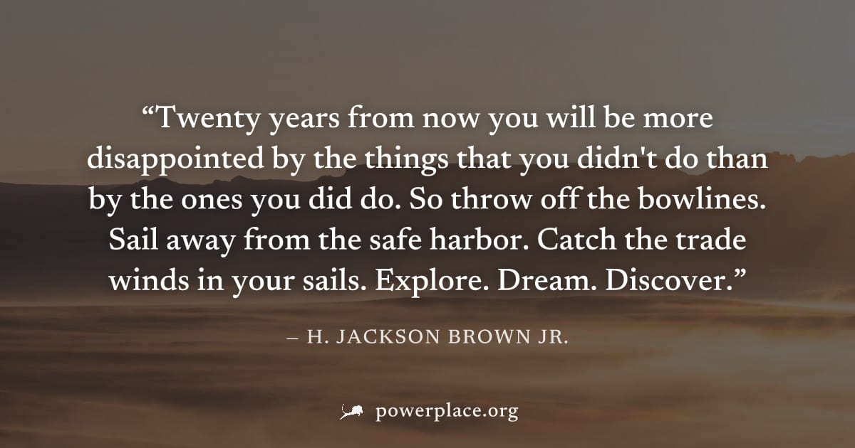 "Twenty years from now you will be more disappointed by the things that you didn't do than by the ones you did do. So throw off the bowlines. Sail away from the safe harbor. Catch the trade winds in y