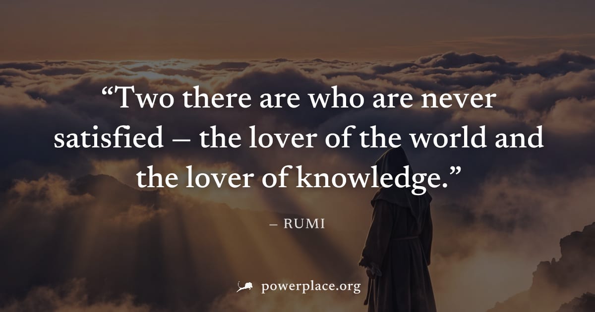 "Two there are who are never satisfied — the lover of the world and the lover of knowledge." — Rumi