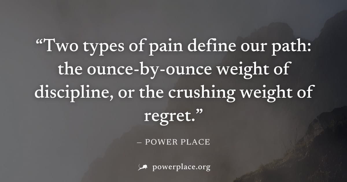 "Two types of pain define our path: the ounce-by-ounce weight of discipline, or the crushing weight of regret." — Power Place