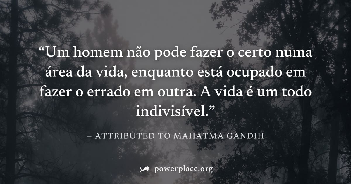 "Um homem não pode fazer o certo numa área da vida, enquanto está ocupado em fazer o errado em outra. A vida é um todo indivisível." — Attributed to Mahatma Gandhi