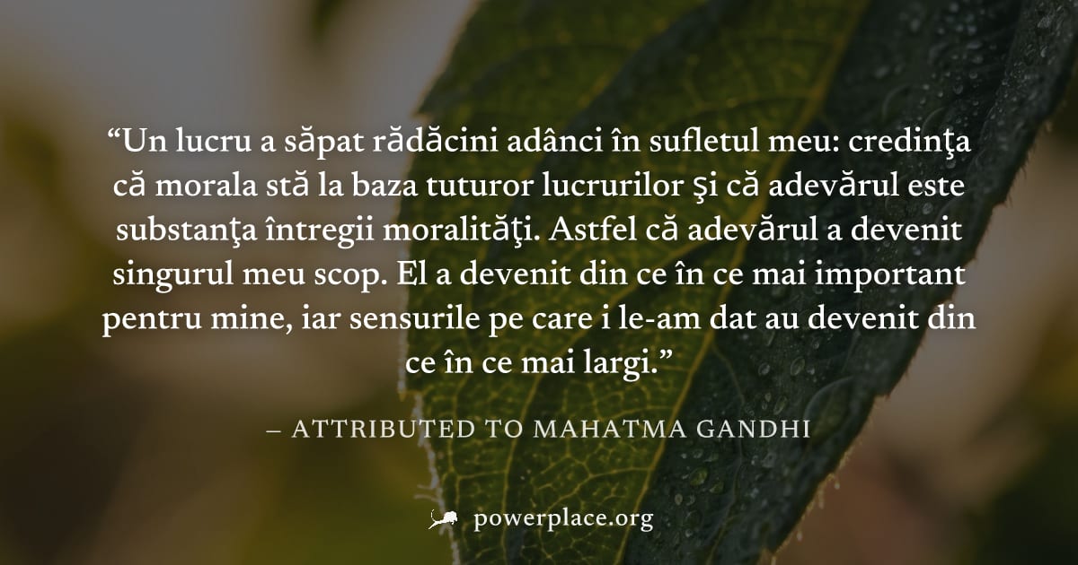 "Un lucru a săpat rădăcini adânci în sufletul meu: credinţa că morala stă la baza tuturor lucrurilor şi că adevărul este substanţa întregii moralităţi. Astfel că adevărul a devenit singurul meu scop. 