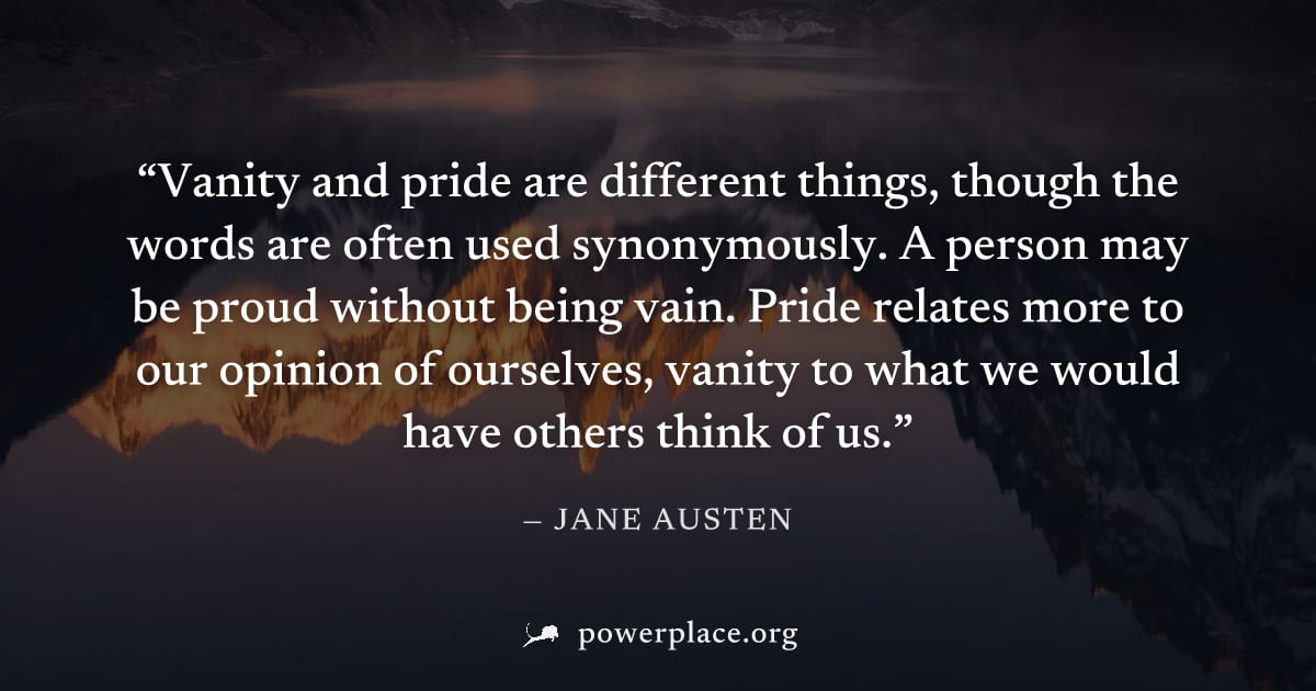"Vanity and pride are different things, though the words are often used synonymously. A person may be proud without being vain. Pride relates more to our opinion of ourselves, vanity to what we would 