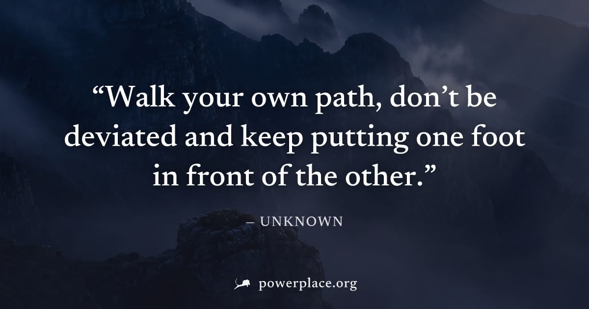"Walk your own path, don’t be deviated and keep putting one foot in front of the other." — Unknown