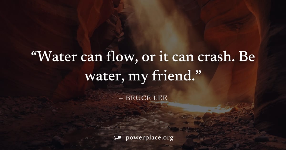 "Water can flow, or it can crash. Be water, my friend." — Bruce Lee