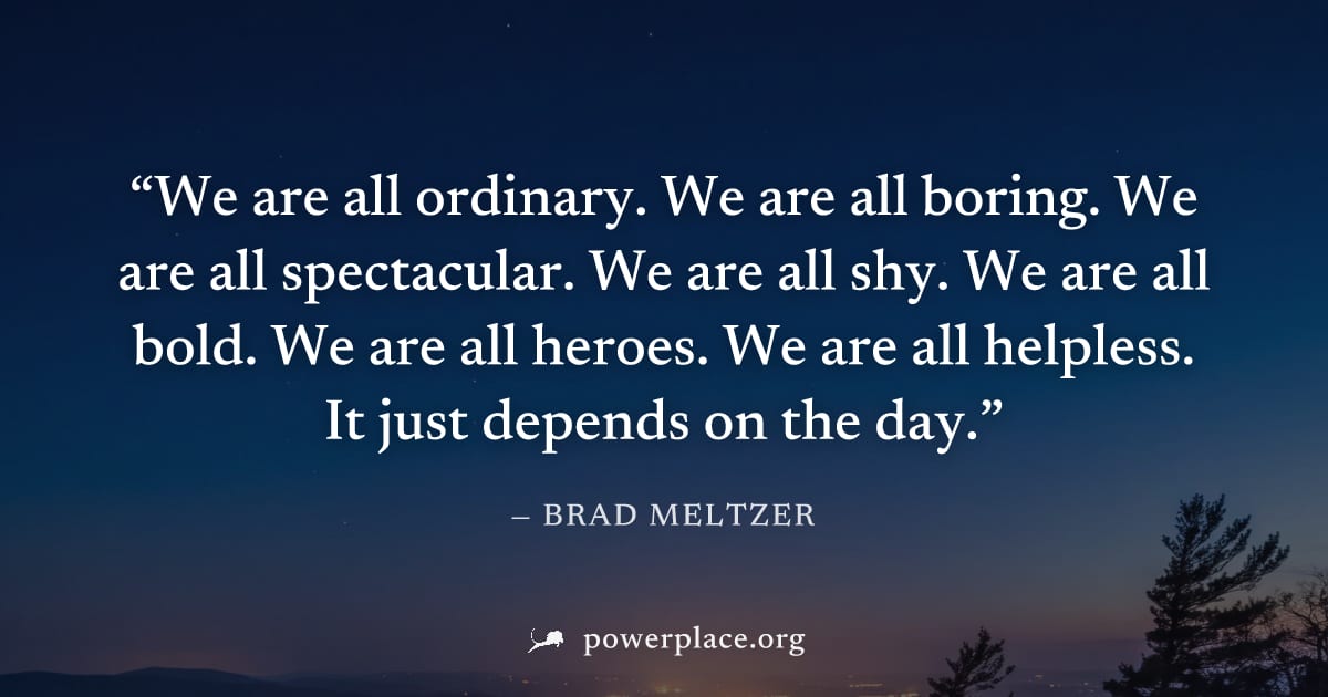 "We are all ordinary. We are all boring. We are all spectacular. We are all shy. We are all bold. We are all heroes. We are all helpless. It just depends on the day." — Brad Meltzer