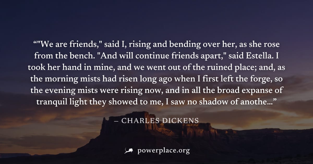 ""We are friends," said I, rising and bending over her, as she rose from the bench. "And will continue friends apart," said Estella. I took her hand in mine, and we went out of the ruined place; and, 