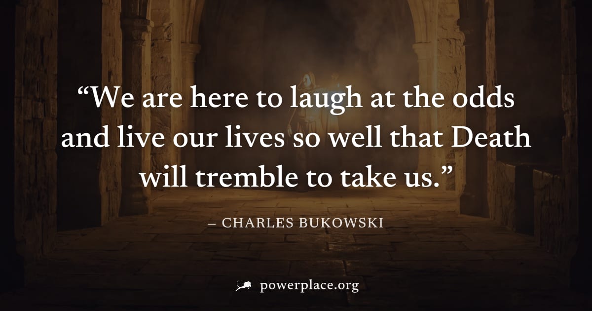 "We are here to laugh at the odds and live our lives so well that Death will tremble to take us." — Charles Bukowski
