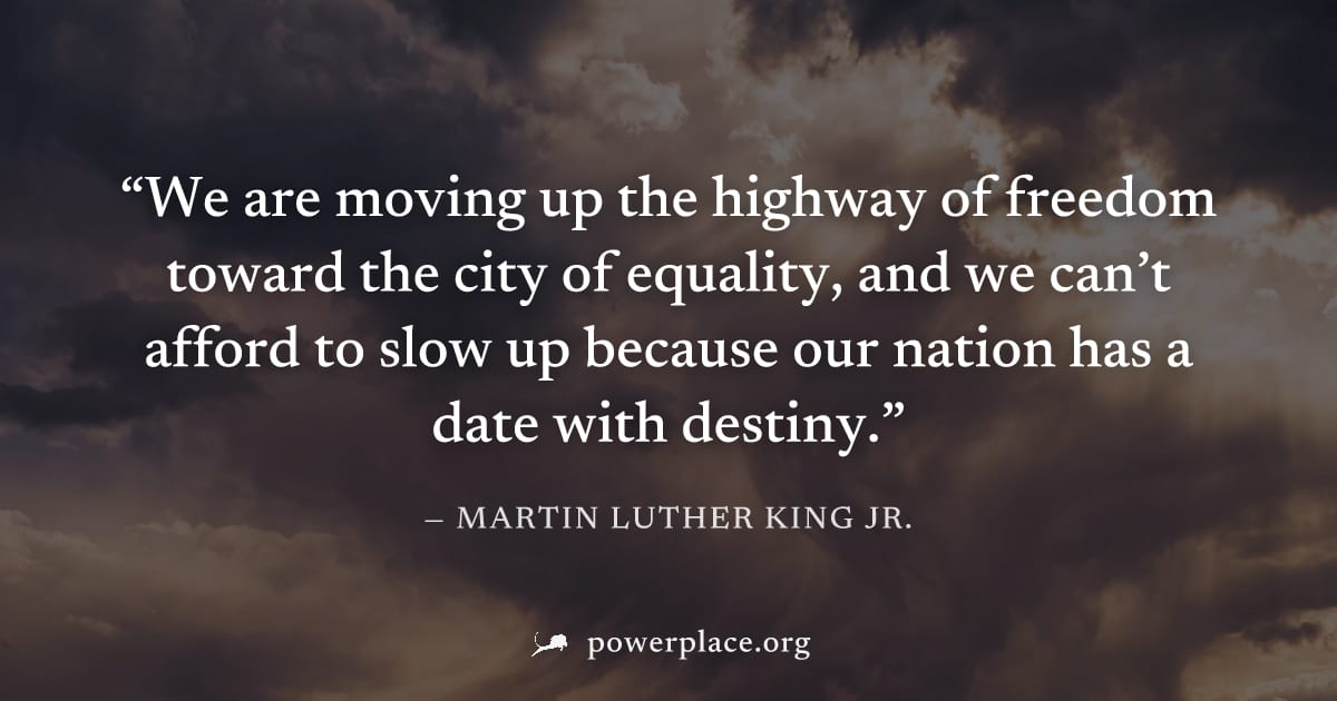 "We are moving up the highway of freedom toward the city of equality, and we can’t afford to slow up because our nation has a date with destiny." — Martin Luther King Jr.