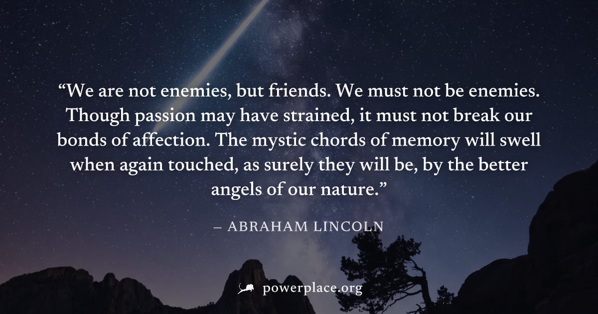 "We are not enemies, but friends. We must not be enemies. Though passion may have strained, it must not break our bonds of affection. The mystic chords of memory will swell when again touched, as sure