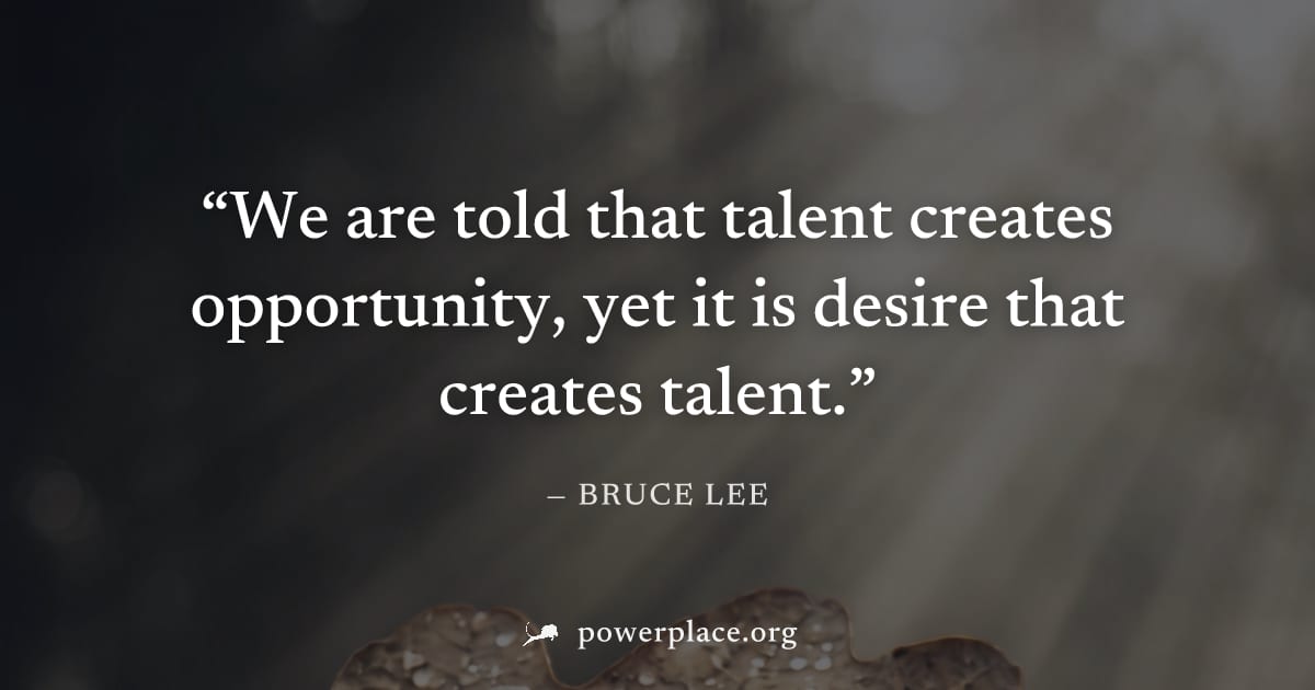 "We are told that talent creates opportunity, yet it is desire that creates talent." — Bruce Lee