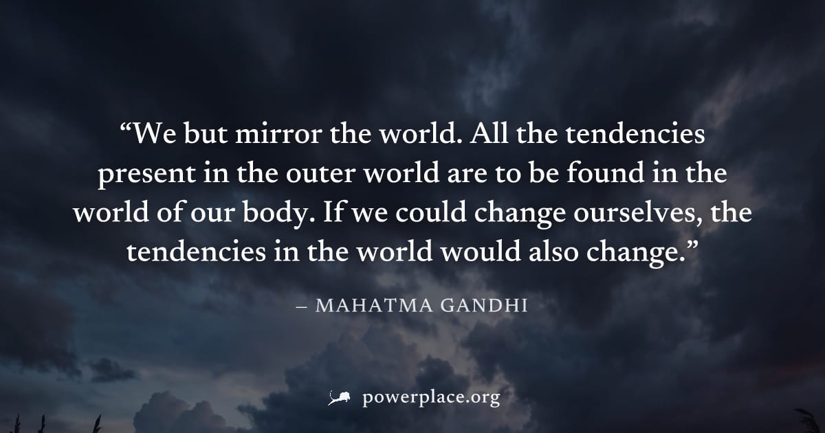 "We but mirror the world. All the tendencies present in the outer world are to be found in the world of our body. If we could change ourselves, the tendencies in the world would also change." — Mahatm