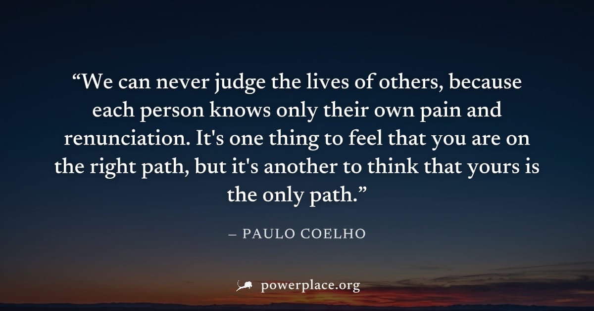 "We can never judge the lives of others, because each person knows only their own pain and renunciation. It's one thing to feel that you are on the right path, but it's another to think that yours is 