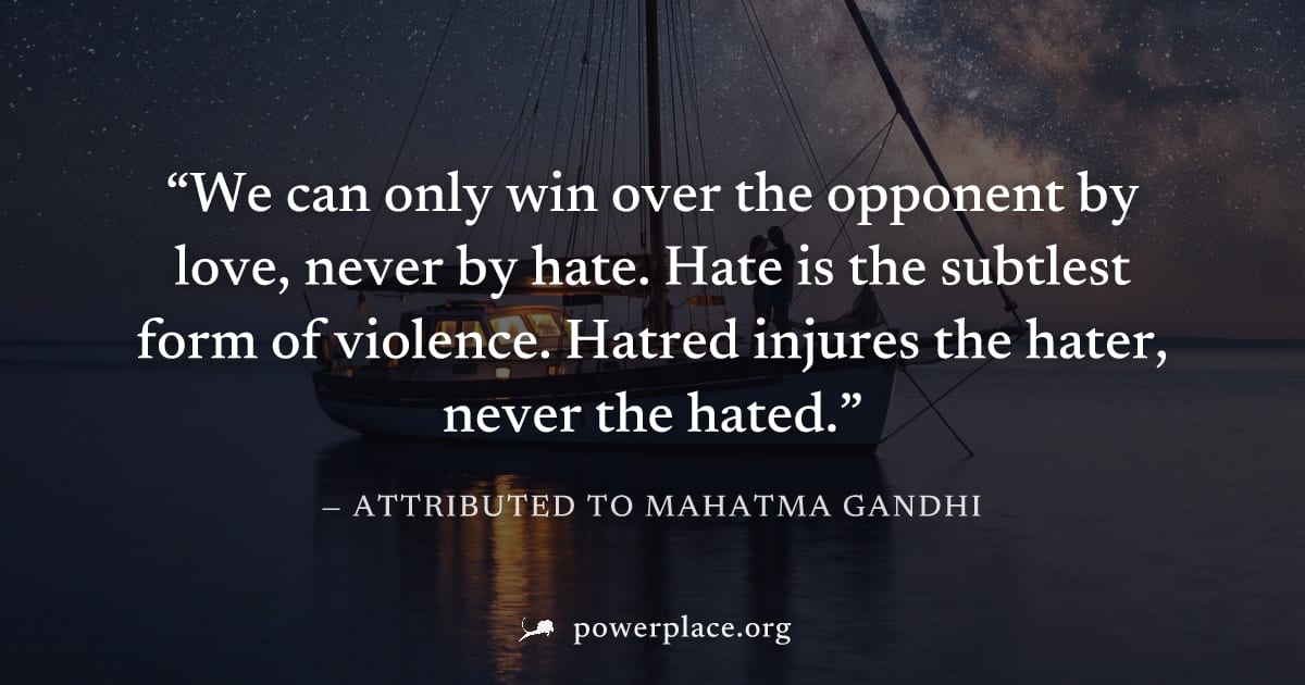 "We can only win over the opponent by love, never by hate. Hate is the subtlest form of violence. Hatred injures the hater, never the hated." — Attributed to Mahatma Gandhi