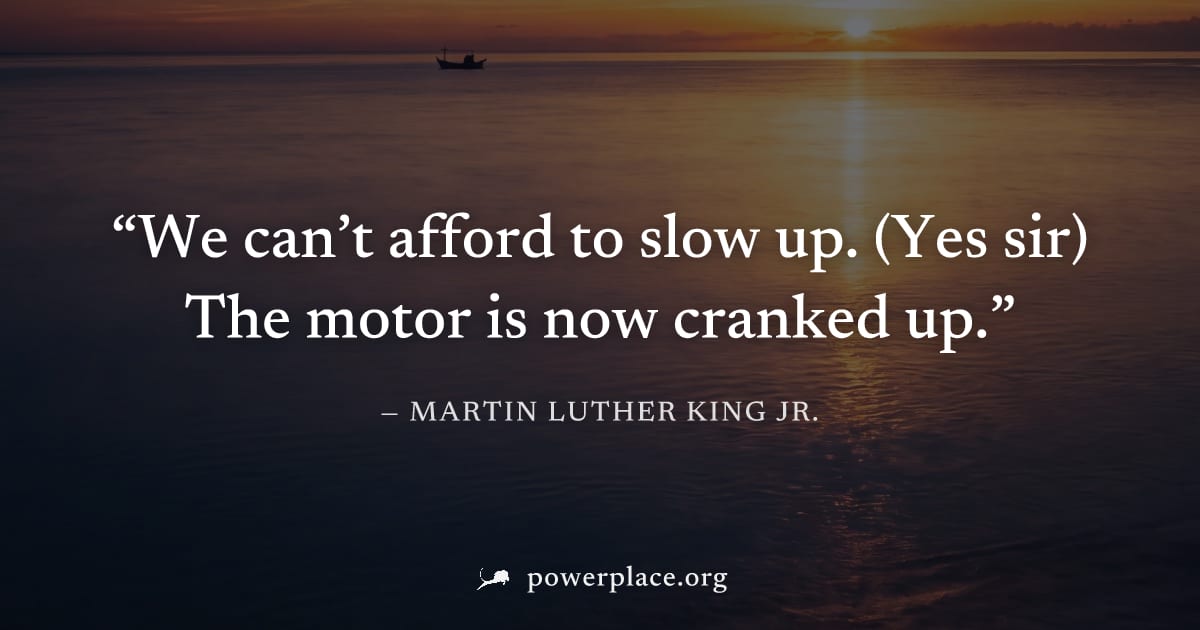 "We can’t afford to slow up. (Yes sir) The motor is now cranked up." — Martin Luther King Jr.