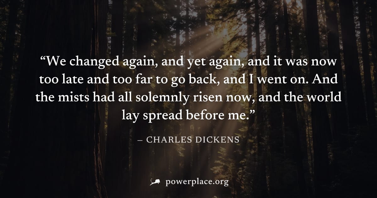 "We changed again, and yet again, and it was now too late and too far to go back, and I went on. And the mists had all solemnly risen now, and the world lay spread before me." — Charles Dickens