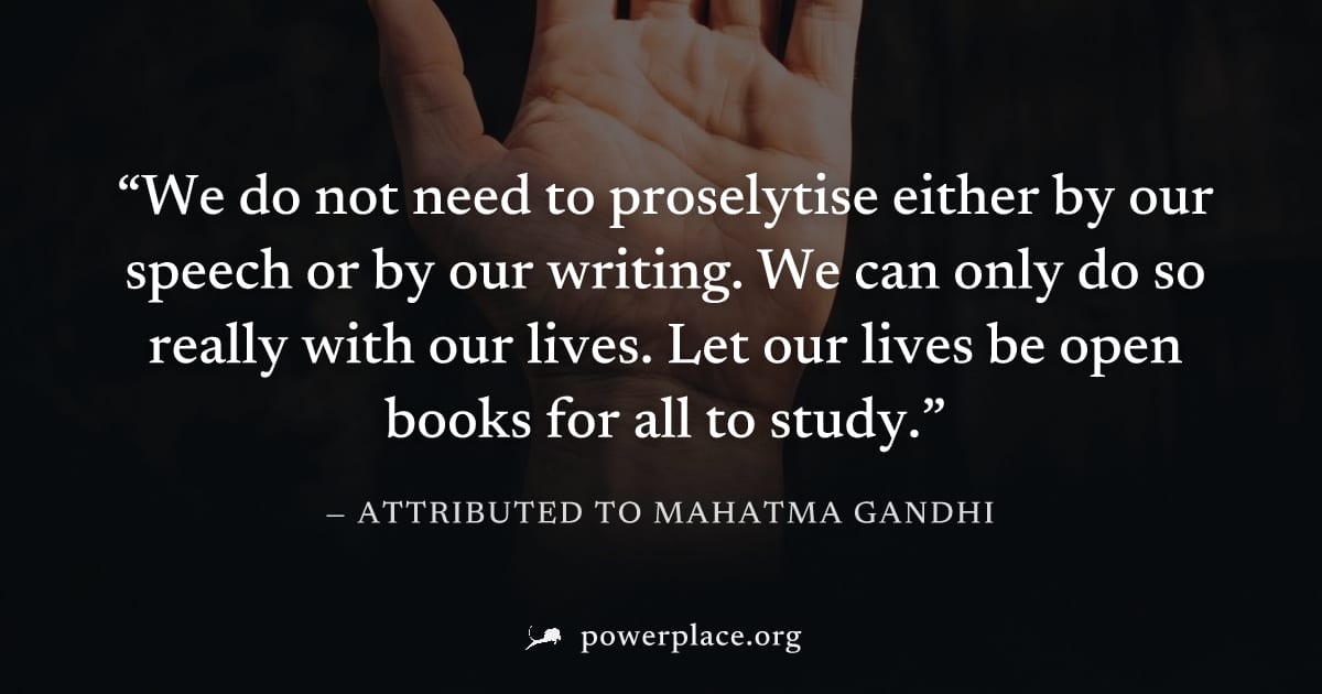 "We do not need to proselytise either by our speech or by our writing. We can only do so really with our lives. Let our lives be open books for all to study." — Attributed to Mahatma Gandhi
