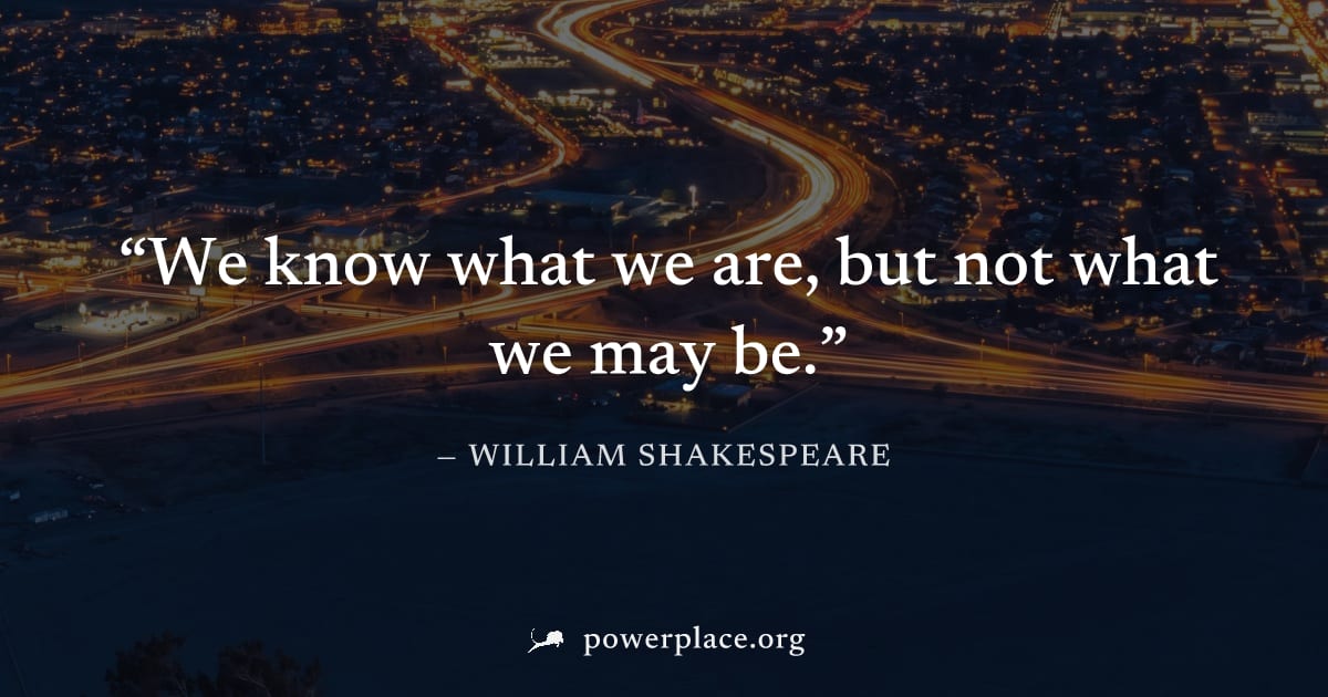 "We know what we are, but not what we may be." — William Shakespeare