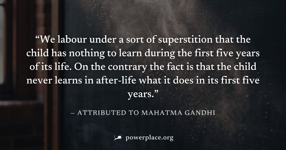 "We labour under a sort of superstition that the child has nothing to learn during the first five years of its life. On the contrary the fact is that the child never learns in after-life what it does 