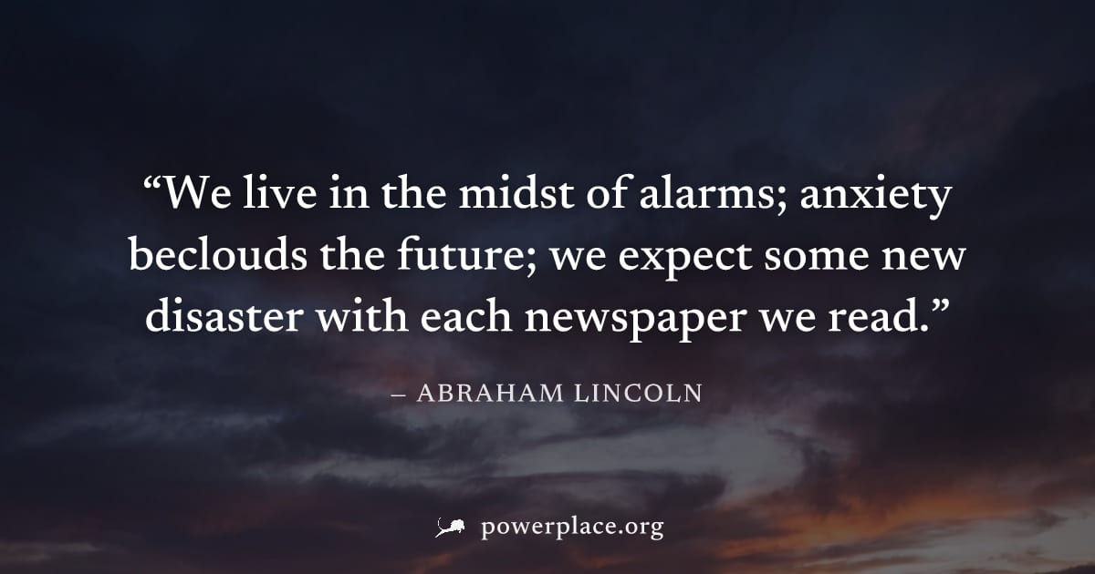 "We live in the midst of alarms; anxiety beclouds the future; we expect some new disaster with each newspaper we read." — Abraham Lincoln