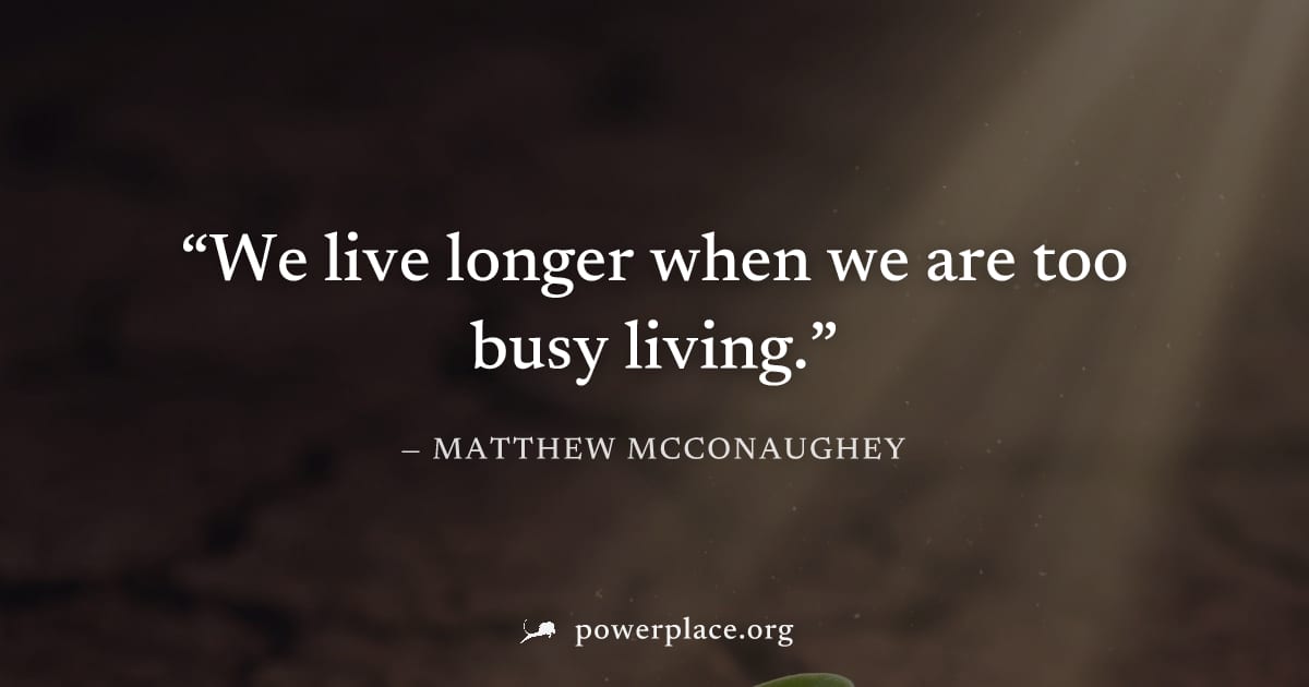 "We live longer when we are too busy living." — Matthew McConaughey