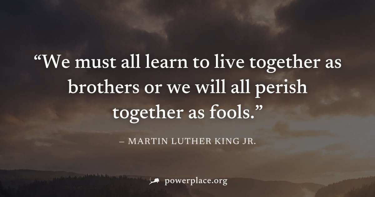 "We must all learn to live together as brothers or we will all perish together as fools." — Martin Luther King Jr.