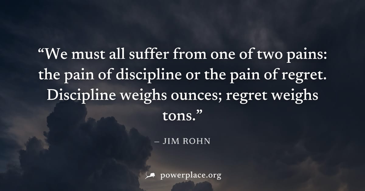 "We must all suffer from one of two pains: the pain of discipline or the pain of regret. Discipline weighs ounces; regret weighs tons." — Jim Rohn