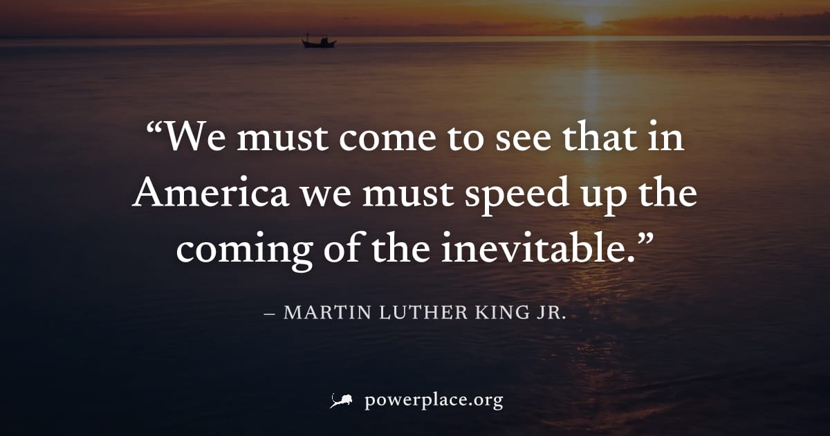 "We must come to see that in America we must speed up the coming of the inevitable." — Martin Luther King Jr.