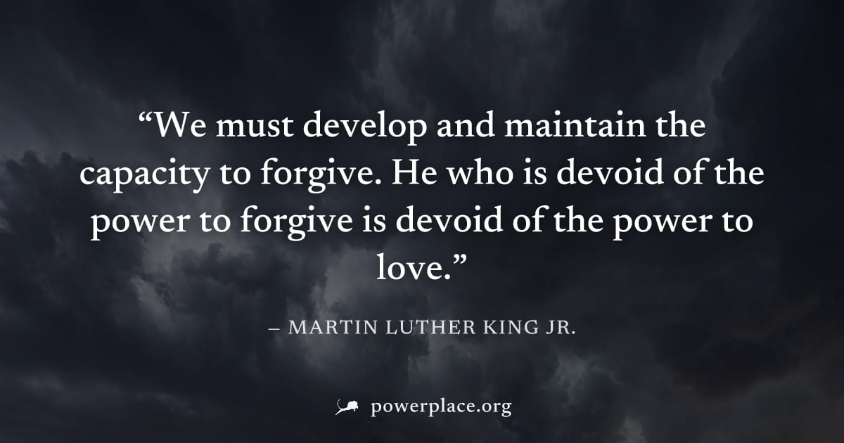 "We must develop and maintain the capacity to forgive. He who is devoid of the power to forgive is devoid of the power to love." — Martin Luther King Jr.
