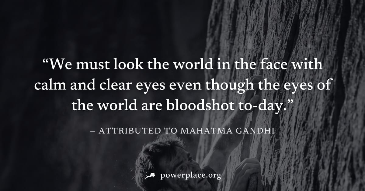 "We must look the world in the face with calm and clear eyes even though the eyes of the world are bloodshot to-day." — Attributed to Mahatma Gandhi