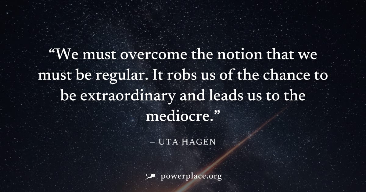 "We must overcome the notion that we must be regular. It robs us of the chance to be extraordinary and leads us to the mediocre." — Uta Hagen