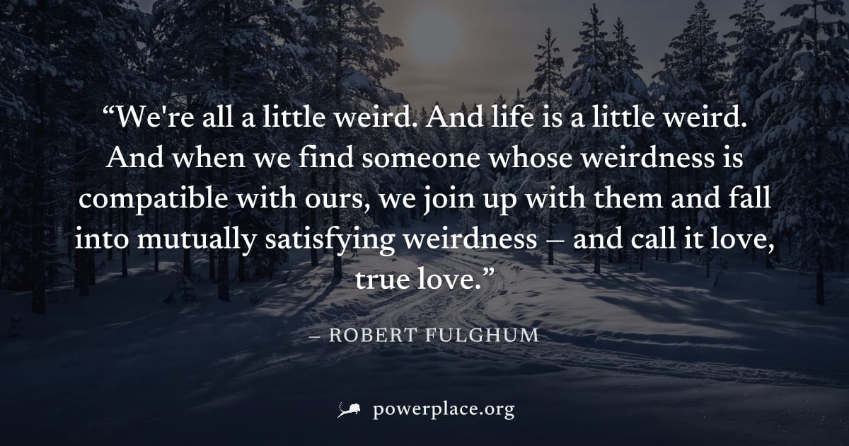 "We're all a little weird. And life is a little weird. And when we find someone whose weirdness is compatible with ours, we join up with them and fall into mutually satisfying weirdness — and call it 