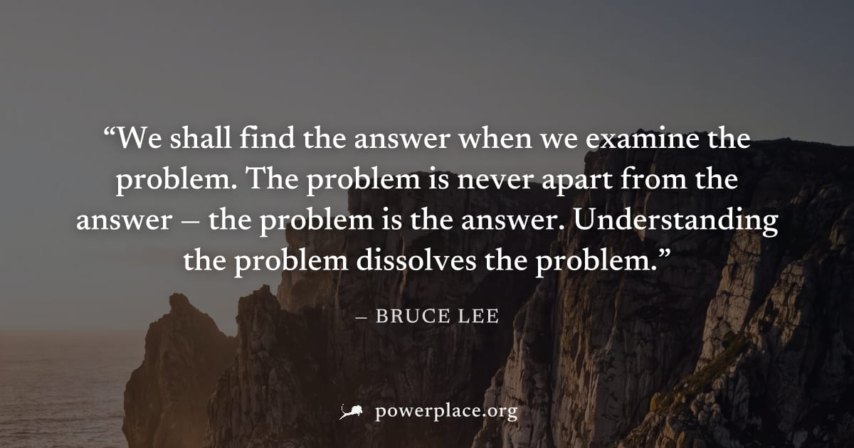 "We shall find the answer when we examine the problem. The problem is never apart from the answer — the problem is the answer. Understanding the problem dissolves the problem." — Bruce Lee
