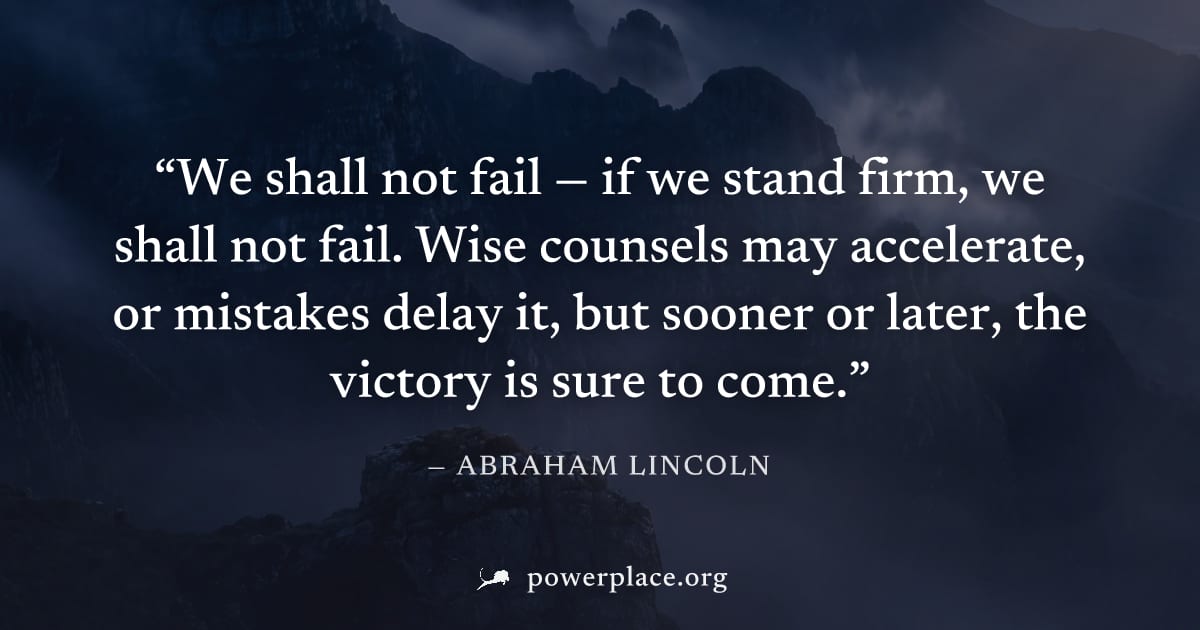 "We shall not fail — if we stand firm, we shall not fail. Wise counsels may accelerate, or mistakes delay it, but sooner or later, the victory is sure to come." — Abraham Lincoln