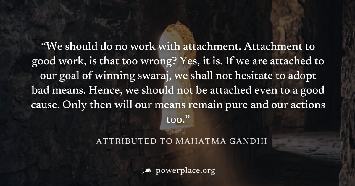 "We should do no work with attachment. Attachment to good work, is that too wrong? Yes, it is. If we are attached to our goal of winning swaraj, we shall not hesitate to adopt bad means. Hence, we sho