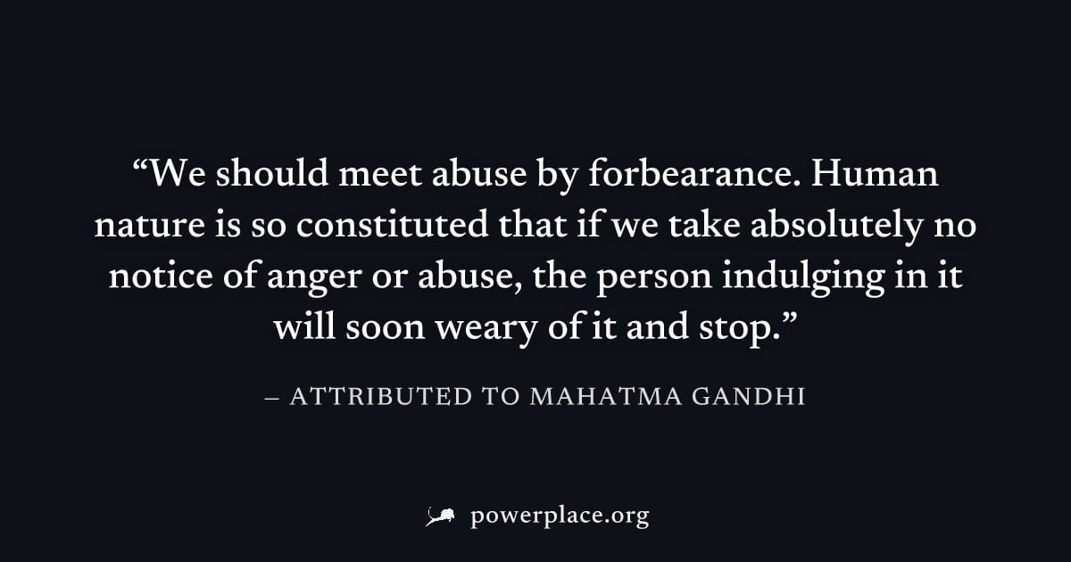"We should meet abuse by forbearance. Human nature is so constituted that if we take absolutely no notice of anger or abuse, the person indulging in it will soon weary of it and stop." — Attributed to