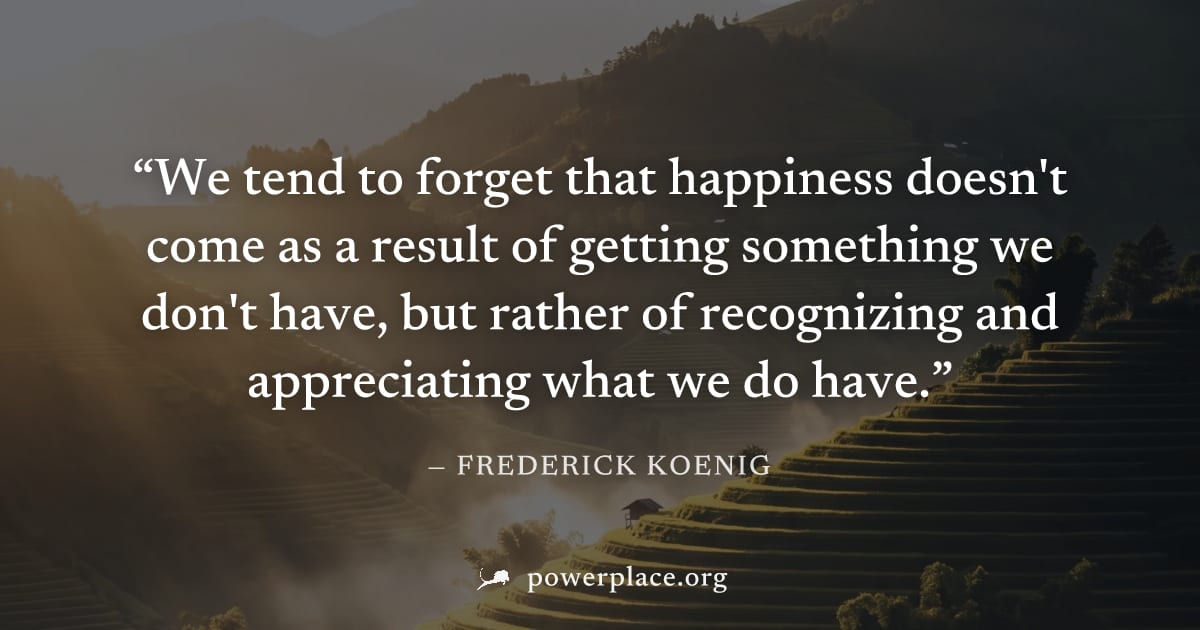 "We tend to forget that happiness doesn't come as a result of getting something we don't have, but rather of recognizing and appreciating what we do have." — Frederick Koenig