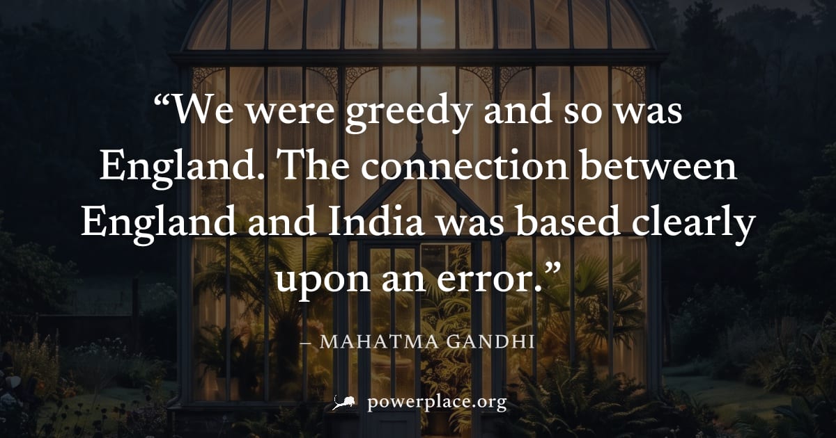"We were greedy and so was England. The connection between England and India was based clearly upon an error." — Mahatma Gandhi