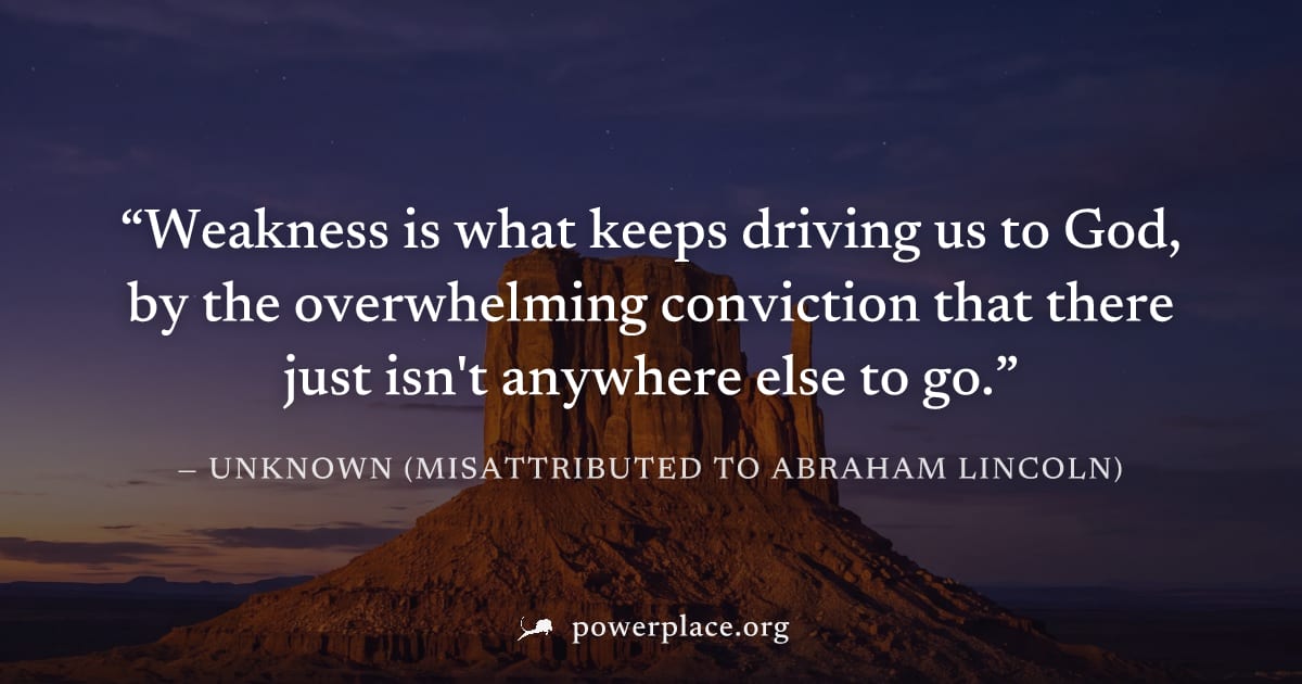 "Weakness is what keeps driving us to God, by the overwhelming conviction that there just isn't anywhere else to go." — Unknown (misattributed to Abraham Lincoln)