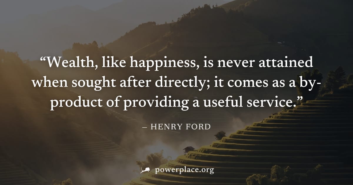 "Wealth, like happiness, is never attained when sought after directly; it comes as a by-product of providing a useful service." — Henry Ford