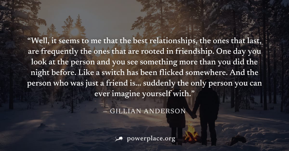 "Well, it seems to me that the best relationships, the ones that last, are frequently the ones that are rooted in friendship. One day you look at the person and you see something more than you did the