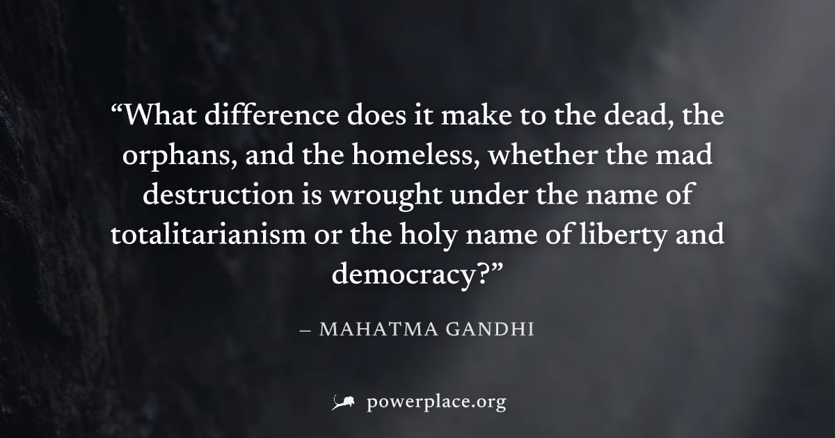 "What difference does it make to the dead, the orphans, and the homeless, whether the mad destruction is wrought under the name of totalitarianism or the holy name of liberty and democracy?" — Mahatma