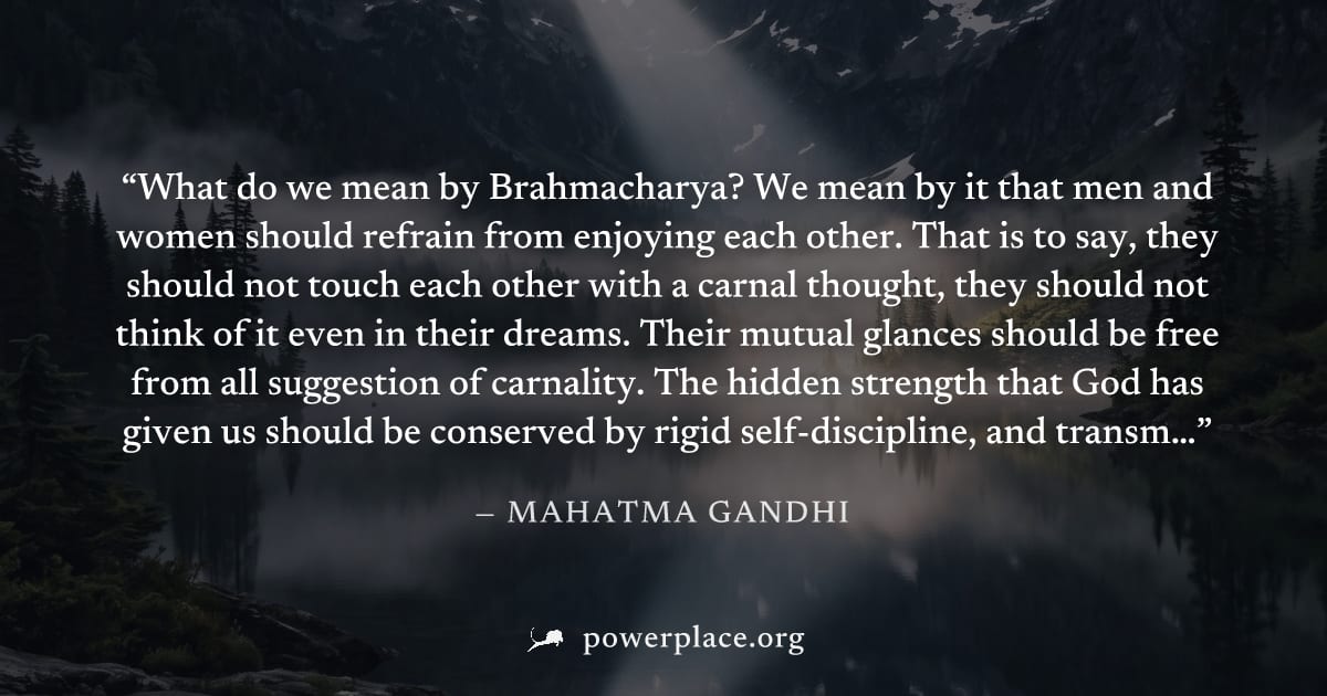 "What do we mean by Brahmacharya? We mean by it that men and women should refrain from enjoying each other. That is to say, they should not touch each other with a carnal thought, they should not thin
