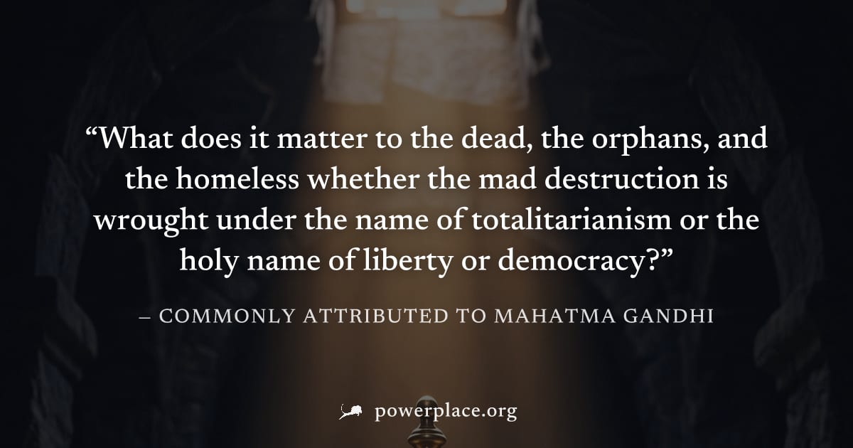 "What does it matter to the dead, the orphans, and the homeless whether the mad destruction is wrought under the name of totalitarianism or the holy name of liberty or democracy?" — Commonly attribute