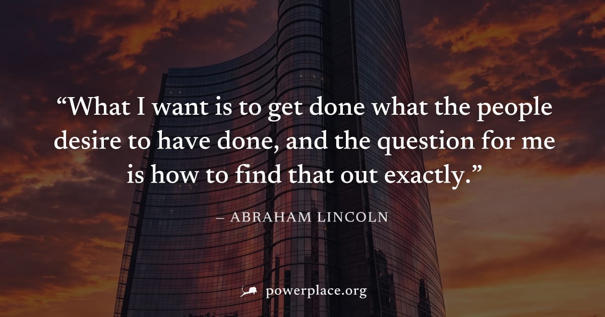 "What I want is to get done what the people desire to have done, and the question for me is how to find that out exactly." — Abraham Lincoln